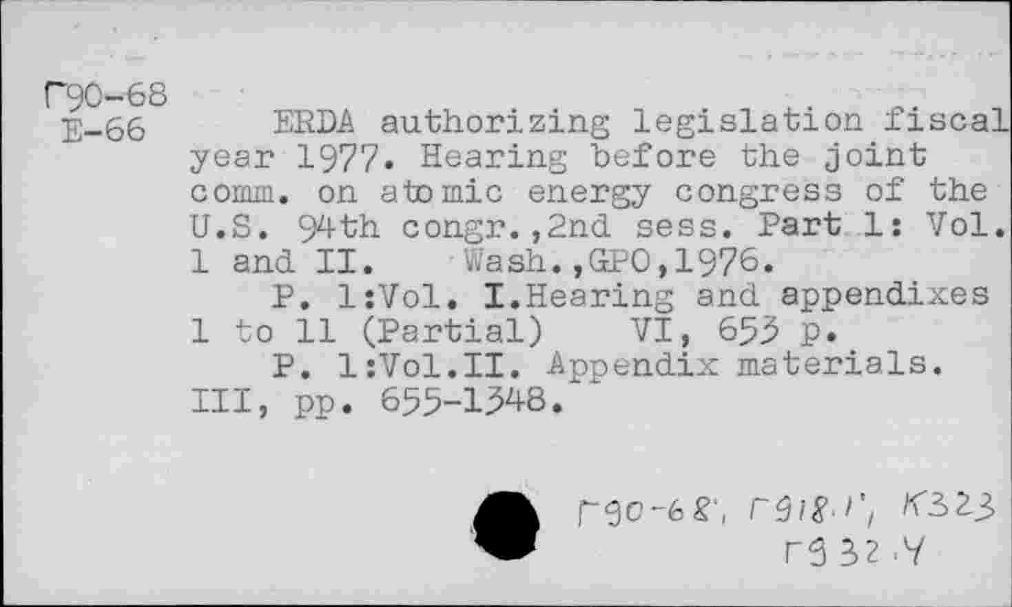 ﻿C90-68
E-66
ERDA authorizing legislation fiscal year 1977» Hearing before the joint comm, on atomic energy congress of the U.S. 94th congr.,2nd sess. Part 1: Vol. 1 and II. Wash.,GPO,1976.
P. IsVol, I.Hearing and appendixes 1 to 11 (Partial) VI, 653 p.
P. IzVol.II. Appendix materials. Ill, pp. 655-1348.
go-6 S',
r5 32 <Y